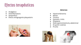 Efectos terapéuticos
● Analgésico
● Antiinﬂamatorio
● Antipirético
● Efecto antiagregante plaquetario
Adversos
● Hipotrombinemia
● Mareo
● Tinnitus
● Epistaxis, rinitis
● Dispepsia
● Dolor gastrointestinal y abdominal
● Erupción cutánea
● Prurito
 
