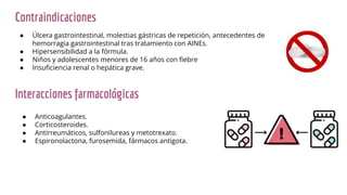 Interacciones farmacológicas
● Anticoagulantes.
● Corticosteroides.
● Antirreumáticos, sulfonilureas y metotrexato.
● Espironolactona, furosemida, fármacos antigota.
Contraindicaciones
● Úlcera gastrointestinal, molestias gástricas de repetición, antecedentes de
hemorragia gastrointestinal tras tratamiento con AINEs.
● Hipersensibilidad a la fórmula.
● Niños y adolescentes menores de 16 años con ﬁebre
● Insuﬁciencia renal o hepática grave.
 