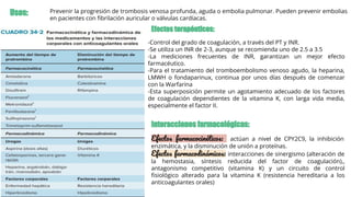Usos: Prevenir la progresión de trombosis venosa profunda, aguda o embolia pulmonar. Pueden prevenir embolias
en pacientes con ﬁbrilación auricular o válvulas cardíacas.
Efectos terapéuticos:
-Control del grado de coagulación, a través del PT y INR.
-Se utiliza un INR de 2-3, aunque se recomienda uno de 2.5 a 3.5
-La mediciones frecuentes de INR, garantizan un mejor efecto
farmacéutico.
-Para el tratamiento del tromboembolismo venoso agudo, la heparina,
LMWH o fondaparinux, continua por unos días después de comenzar
con la Warfarina
-Esta superposición permite un agotamiento adecuado de los factores
de coagulación dependientes de la vitamina K, con larga vida media,
especialmente el factor II.
Efectos farmacocinéticos: actúan a nivel de CPY2C9, la inhibición
enzimática, y la disminución de unión a proteínas.
Efectos farmacodinámicos: interacciones de sinergismo (alteración de
la hemostasia, síntesis reducida del factor de coagulación),,
antagonismo competitivo (vitamina K) y un circuito de control
ﬁsiológico alterado para la vitamina K (resistencia hereditaria a los
anticoagulantes orales)
Interacciones farmacológicas:
 