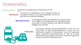 Farmacocinética.
Biodisponibilidad basada en la actividad anti-Xa, está próxima al 100
%.
Distribución
El volumen de distribución de la actividad anti-Xa de
enoxaparina sódica es de aproximadamente 4,3 litros y
está cercano al volumen de sangre.
Biotransformación
La enoxaparina sódica se metaboliza en un primer paso
en el hígado por desulfatación y/o despolimerización
hasta tipos con peso molecular más bajo con potencia
biológica muy reducida.
monofásica, semivida de aproximadamente 5 horas tras una
única dosis SC hasta aproximadamente 7 horas, tras una
dosiﬁcación repetida. El aclaramiento renal de fragmentos
activos representa aproximadamente el 10% de la dosis
administrada, y el total de la excreción renal de los fragmentos
activos y no activos el 40% de la dosis.
Eliminación
 