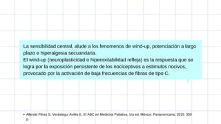 La sensibilidad central, alude a los fenomenos de wind-up, potenciación a largo
plazo e hiperalgesia secuandaria.
El wind-up (neuroplasticidad o hiperexitabilidad refleja) es la respuesta que se
logra por la exposición persistente de los nociceptivos a estimulos nocivos,
provocado por la activación de baja frecuencias de fibras de tipo C.
Allende Pérez S, Verástegui Avilés E. El ABC en Medicina Paliativa. 1ra ed. México: Panamericana; 2015. 350
p.
 