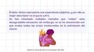 El dolor clínico representa una experiencia subjetiva, y por ello su
mejor descriptor es el que la sufre.
Se han intentado múltiples métodos que “midan” esta
desagradable sensación; sin embargo, no se ha encontrado uno
que evalúe todas las áreas involucradas en la estimación del
mismo.
Aldrete JA. Clinica del Dolor En El Consultorio. Alfil; 2006.
 