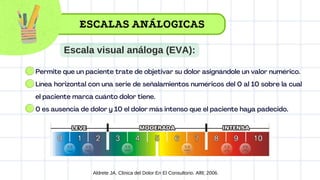 Permite que un paciente trate de objetivar su dolor asignándole un valor numérico.
Línea horizontal con una serie de señalamientos numéricos del 0 al 10 sobre la cual
el paciente marca cuánto dolor tiene.
0 es ausencia de dolor y 10 el dolor más intenso que el paciente haya padecido.
Aldrete JA. Clinica del Dolor En El Consultorio. Alfil; 2006.
ESCALAS ANÁLOGICAS
Escala visual análoga (EVA):
 