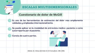 Es una de las herramientas de estimación del dolor más ampliamente
validadas y empleadas internacionalmente.
Se puede aplicar en la modalidad de entrevista médico–paciente o como
autorreporte por el paciente.
Consta de cuatro partes.
Aldrete JA. Clinica del Dolor En El Consultorio. Alfil; 2006.
ESCALAS MULTIDIMENSIONALES
Cuestionario de dolor de McGill
 