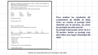 Aldrete JA. Clinica del Dolor En El Consultorio. Alfil; 2006.
Para analizar los resultados del
cuestionario de McGill, se debe
tener en cuenta el puntaje total
obtenido por la persona, así como
los puntajes de cada sección.
El puntaje total puede variar de 0 a
78 puntos, donde un puntaje más
alto indica una mayor intensidad del
dolor.
 