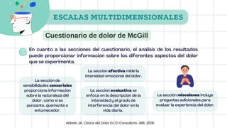 La sección de
sensibilidades sensoriales
proporciona información
sobre la naturaleza del
dolor, como si es
punzante, quemante o
entumecedor.
La sección afectiva mide la
intensidad emocional del dolor.
La sección evaluativa se
enfoca en la descripción de la
intensidad y el grado de
interferencia del dolor en la
vida diaria.
La sección miscelánea incluye
preguntas adicionales para
evaluar la experiencia del dolor.
Aldrete JA. Clinica del Dolor En El Consultorio. Alfil; 2006.
En cuanto a las secciones del cuestionario, el análisis de los resultados
puede proporcionar información sobre los diferentes aspectos del dolor
que se experimenta.
ESCALAS MULTIDIMENSIONALES
Cuestionario de dolor de McGill
 