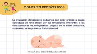 La evaluación del paciente pediátrico con dolor crónico o agudo
constituye un reto clínico por las limitaciones inherentes a las
características neurolingüísticas propias de la edad pediátrica,
sobre todo en los primeros 7 años de edad.
DOLOR EN PEDIÁTRICOS
Aldrete JA. Clinica del Dolor En El Consultorio. Alfil; 2006.
 