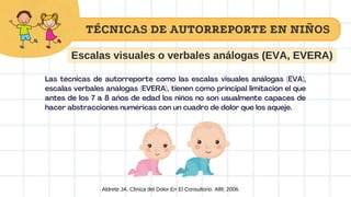 Escalas visuales o verbales análogas (EVA, EVERA)
Las técnicas de autorreporte como las escalas visuales análogas (EVA),
escalas verbales análogas (EVERA), tienen como principal limitación el que
antes de los 7 a 8 años de edad los niños no son usualmente capaces de
hacer abstracciones numéricas con un cuadro de dolor que los aqueje.
Aldrete JA. Clinica del Dolor En El Consultorio. Alfil; 2006.
TÉCNICAS DE AUTORREPORTE EN NIÑOS
 