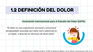 Asociación Internacional para el Estudio del Dolor (IAPS):
''El dolor es una experiencia sensorial o emocional
desagradable asociada aun daño real o potencial en
un tejido, o descrito en términos de dicho daño''
1.2 DEFINICIÓN DEL DOLOR
1.2 DEFINICIÓN DEL DOLOR
Allende Pérez S, Verástegui Avilés E. El ABC en Medicina Paliativa. 1ra ed. México: Panamericana; 2015. p175
 