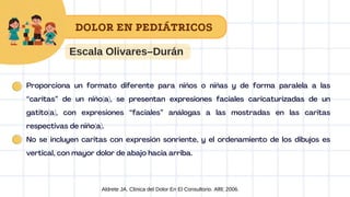 Aldrete JA. Clinica del Dolor En El Consultorio. Alfil; 2006.
Escala Olivares–Durán
DOLOR EN PEDIÁTRICOS
Proporciona un formato diferente para niños o niñas y de forma paralela a las
“caritas” de un niño(a), se presentan expresiones faciales caricaturizadas de un
gatito(a), con expresiones “faciales” análogas a las mostradas en las caritas
respectivas de niño(a).
No se incluyen caritas con expresión sonriente, y el ordenamiento de los dibujos es
vertical, con mayor dolor de abajo hacia arriba.
 