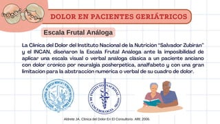 Escala Frutal Análoga
La Clínica del Dolor del Instituto Nacional de la Nutrición “Salvador Zubirán”
y el INCAN, diseñaron la Escala Frutal Análoga ante la imposibilidad de
aplicar una escala visual o verbal análoga clásica a un paciente anciano
con dolor crónico por neuralgia posherpética, analfabeto y con una gran
limitación para la abstracción numérica o verbal de su cuadro de dolor.
Aldrete JA. Clinica del Dolor En El Consultorio. Alfil; 2006.
DOLOR EN PACIENTES GERIÁTRICOS
 