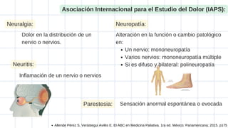 Asociación Internacional para el Estudio del Dolor (IAPS):
Dolor en la distribución de un
nervio o nervios.
Neuralgia:
Neuritis:
Inflamación de un nervio o nervios
Neuropatía:
Un nervio: mononeuropatía
Varios nervios: mononeuropatía múltiple
Si es difuso y bilateral: polineuropatía
Alteración en la función o cambio patológico
en:
Parestesia: Sensación anormal espontánea o evocada
Allende Pérez S, Verástegui Avilés E. El ABC en Medicina Paliativa. 1ra ed. México: Panamericana; 2015. p175
 