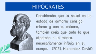 Consideraba que la salud es un
estado de armonía consigo
mismo y con el entorno,
también creía que todo lo que
afectaba a la mente,
necesariamente influía en el
cuerpo. (2021, Hernandez David)
HIPÓCRATES
 