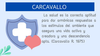 La salud es la correcta aptitud
para dar armónicas respuestas a
los estímulos del ambiente que
asegura una vida activa y
creadora y una descendencia
apta. (Carcavallo R. 1975)
CARCAVALLO
 