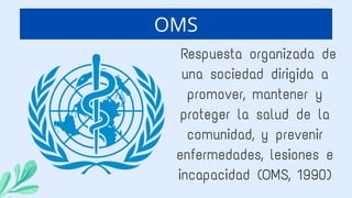 Respuesta organizada de
una sociedad dirigida a
promover, mantener y
proteger la salud de la
comunidad, y prevenir
enfermedades, lesiones e
incapacidad (OMS, 1990)
OMS
 