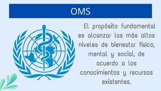 OMS
El propósito fundamental
es alcanzar los más altos
niveles de bienestar físico,
mental y social, de
acuerdo a los
conocimientos y recursos
existentes.
 
