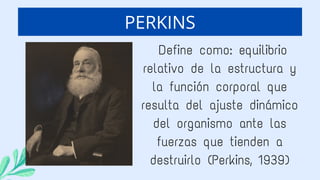 Define como: equilibrio
relativo de la estructura y
la función corporal que
resulta del ajuste dinámico
del organismo ante las
fuerzas que tienden a
destruirlo (Perkins, 1939)
PERKINS
 