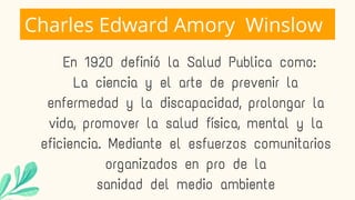 Charles Edward Amory Winslow
En 1920 definió la Salud Publica como:
La ciencia y el arte de prevenir la
enfermedad y la discapacidad, prolongar la
vida, promover la salud física, mental y la
eficiencia. Mediante el esfuerzos comunitarios
organizados en pro de la
sanidad del medio ambiente
 