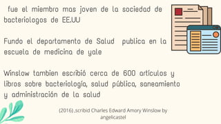 fue el miembro mas joven de la sociedad de
bacteriologos de EE.UU
Fundo el departamento de Salud publica en la
escuela de medicina de yale
Winslow tambien escribió cerca de 600 artículos y
libros sobre bacteriología, salud pública, saneamiento
y administración de la salud
(2016) ,scribid Charles Edward Amory Winslow by
angelicastel
 