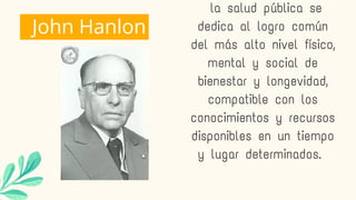 John Hanlon
la salud pública se
dedica al logro común
del más alto nivel físico,
mental y social de
bienestar y longevidad,
compatible con los
conocimientos y recursos
disponibles en un tiempo
y lugar determinados.
 