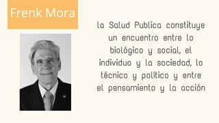 la Salud Publica constituye
un encuentro entre lo
biológico y social, el
individuo y la sociedad, lo
técnico y político y entre
el pensamiento y la acción
Frenk Mora
 