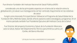 Fue director-fundador del Instituto Nacional de Salud Pública (INSP)
considerado uno de los principales expertos en el tema de la relación entre la
globalización y la salud; sus investigaciones se han centrado mayormente en los sistemas
de salud
Fungió como Asociado Principal (Senior Fellow) en el Programa de Salud Global de la
Fundación Bill y Melinda Gates, donde ofreció asesoría sobre estrategias y programas. En el
mismo periodo también fue Presidente Ejecutivo del Instituto Carso de la Salud
Fue Director del proyecto Economía y Salud, de la Fundación Mexicana
para la Salud, Asesor del Departamento Técnico para América Latina y el
Caribe, del Banco Mundial
(2018).Julio Frenk Mora UNIVERSIDAD DE GUADALAJARA
 