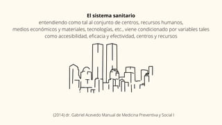 El sistema sanitario
entendiendo como tal al conjunto de centros, recursos humanos,
medios económicos y materiales, tecnologías, etc., viene condicionado por variables tales
como accesibilidad, eficacia y efectividad, centros y recursos
(2014) dr. Gabriel Acevedo Manual de Medicina Preventiva y Social I
 