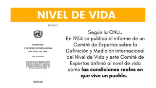 NIVEL DE VIDA
Según la ONU..
En 1954 se publicó el informe de un
Comité de Expertos sobre la
Definición y Medición Internacional
del Nivel de Vida y este Comité de
Expertos definió al nivel de vida
como las condiciones reales en
que vive un pueblo.
 