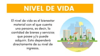 NIVEL DE VIDA
El nivel de vida es el bienestar
material con el que cuenta
una persona, es decir, la
cantidad de bienes y servicios
que posee y/o puede
adquirir. Esto dependerá
directamente de su nivel de
ingresos.
 