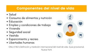 Componentes del nivel de vida
Salud
Consumo de alimentos y nutrición
Educación
Empleo y condiciones de trabajo
Vivienda
Seguridad social
Vestido
Esparcimiento y recreo
Libertades humanas
ONU (1961) Definición y medición internacional del nivel de vida. Guía provisional.
Nueva York
 