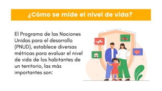 ¿Cómo se mide el nivel de vida?
El Programa de las Naciones
Unidas para el desarrollo
(PNUD), establece diversas
métricas para evaluar el nivel
de vida de los habitantes de
un territorio, las más
importantes son:
 