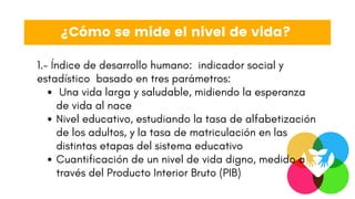 Una vida larga y saludable, midiendo la esperanza
de vida al nace
Nivel educativo, estudiando la tasa de alfabetización
de los adultos, y la tasa de matriculación en las
distintas etapas del sistema educativo
Cuantificación de un nivel de vida digno, medido a
través del Producto Interior Bruto (PIB)
1.- Índice de desarrollo humano: indicador social y
estadístico basado en tres parámetros:
¿Cómo se mide el nivel de vida?
 