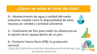 4.- Abastecimiento de agua y calidad del medio
ambiente, medido como la disponibilidad de estos
recursos en calidad y cantidad suficientes
5.- Coeficiente de Gini para medir las diferencias en
el reparto de la riqueza dentro de un país
6.- Producto Interior Bruto (PIB): la producción
nacional
¿Cómo se mide el nivel de vida?
ONU (1961) Definición y medición internacional del nivel de vida. Guía
provisional. Nueva York
 