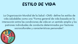 ESTILO DE VIDA
La Organización Mundial de la Salud –OMS- define los estilos de
vida saludables como una "Forma general de vida basada en la
interacción entre las condiciones de vida en un sentido amplio y los
patrones individuales de conducta determinados por factores
socioculturales y características personales".
 