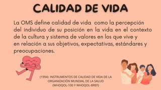 La OMS define calidad de vida como la percepción
del individuo de su posición en la vida en el contexto
de la cultura y sistema de valores en los que vive y
en relación a sus objetivos, expectativas, estándares y
preocupaciones.
(1994) INSTRUMENTOS DE CALIDAD DE VIDA DE LA
ORGANIZACIÓN MUNDIAL DE LA SALUD
(WHOQOL-100 Y WHOQOL-BREF)
 