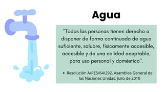"Todas las personas tienen derecho a
disponer de forma continuada de agua
suficiente, salubre, físicamente accesible,
accesible y de una calidad aceptable,
para uso personal y doméstico".
Agua
Resolución A/RES/64/292. Asamblea General de
las Naciones Unidas. Julio de 2010
 