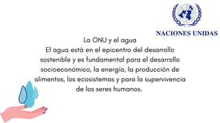 La ONU y el agua
El agua está en el epicentro del desarrollo
sostenible y es fundamental para el desarrollo
socioeconómico, la energía, la producción de
alimentos, los ecosistemas y para la supervivencia
de los seres humanos.
 
