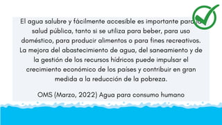 El agua salubre y fácilmente accesible es importante para la
salud pública, tanto si se utiliza para beber, para uso
doméstico, para producir alimentos o para fines recreativos.
La mejora del abastecimiento de agua, del saneamiento y de
la gestión de los recursos hídricos puede impulsar el
crecimiento económico de los países y contribuir en gran
medida a la reducción de la pobreza.
OMS (Marzo, 2022) Agua para consumo humano
 