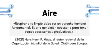 Aire
«Respirar aire limpio debe ser un derecho humano
fundamental. Es una condición necesaria para tener
sociedades sanas y productivas.»
(2021) Hans Henri P. Kluge, director regional de la
Organización Mundial de la Salud (OMS) para Europa.
 