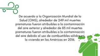 De acuerdo a la Organización Mundial de la
Salud (OMS), alrededor de 249 mil muertes
prematuras fueron atribuibles a la contaminación
del aire exterior y alrededor de 83 mil muertes
prematuras fueron atribuibles a la contaminación
del aire debido al uso de combustibles sólidos en
la vivienda en las Américas en 2016.
 