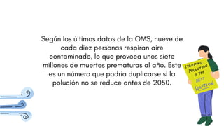Según los últimos datos de la OMS, nueve de
cada diez personas respiran aire
contaminado, lo que provoca unos siete
millones de muertes prematuras al año. Este
es un número que podría duplicarse si la
polución no se reduce antes de 2050.
 