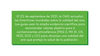 El 22 de septiembre de 2021, la OMS actualizó
las Directrices mundiales sobre la calidad del aire.
Las guías usan la amplia evidencia científica para
recomendar valores objetivo para 6
contaminantes atmosféricos (PM2.5, PM 10. O3,
NO2, SO2 y CO) para alcanzar una calidad del
aire que proteja la salud de la población.
 