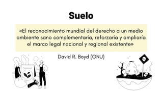 Suelo
«El reconocimiento mundial del derecho a un medio
ambiente sano complementaría, reforzaría y ampliaría
el marco legal nacional y regional existente»
David R. Boyd (ONU)
 