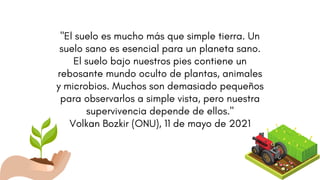 "El suelo es mucho más que simple tierra. Un
suelo sano es esencial para un planeta sano.
El suelo bajo nuestros pies contiene un
rebosante mundo oculto de plantas, animales
y microbios. Muchos son demasiado pequeños
para observarlos a simple vista, pero nuestra
supervivencia depende de ellos."
Volkan Bozkir (ONU), 11 de mayo de 2021
 