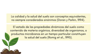 La calidad y la salud del suelo son conceptos equivalentes,
no siempre considerados sinónimos (Doran y Parkin, 1994).
El estado de las propiedades dinámicas del suelo como
contenido de materia orgánica, diversidad de organismos, o
productos microbianos en un tiempo particular constituyen
la salud del suelo (Romig et al., 1995).
 