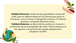 Calidad inherente: resulta de las propiedades innatas del
suelo, que son determinadas por los factores que guían su
formación, como el clima, la topografía, la biota y el material
parental, incluyendo elementos traza.
Calidad dinámica: se deriva de los cambios en la salud o
condiciones de las propiedades del suelo, influenciadas por el
uso agrícola y las políticas de manejo agropecuario.
(Goebel et al 1997)
 
