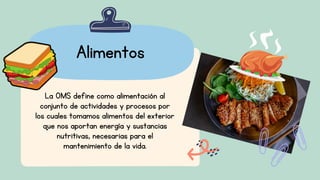 Alimentos
La OMS define como alimentación al
conjunto de actividades y procesos por
los cuales tomamos alimentos del exterior
que nos aportan energía y sustancias
nutritivas, necesarias para el
mantenimiento de la vida.
 