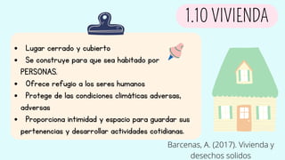  Lugar cerrado y cubierto
 Se construye para que sea habitado por
PERSONAS.
 Ofrece refugio a los seres humanos
 Protege de las condiciones climáticas adversas,
adversas
 Proporciona intimidad y espacio para guardar sus
pertenencias y desarrollar actividades cotidianas.
1.10 VIVIENDA
Barcenas, A. (2017). Vivienda y
desechos solidos
 