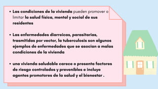 Las condiciones de la vivienda pueden promover o
limitar la salud física, mental y social de sus
residentes
Las enfermedades diarreicas, parasitarias,
trasmitidas por vector, la tuberculosis son algunos
ejemplos de enfermedades que se asocian a malas
condiciones de la vivienda
una vivienda saludable carece o presenta factores
de riesgo controlados y prevenibles e incluye
agentes promotores de la salud y el bienestar .
 