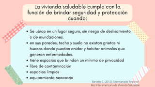 La vivienda saludable cumple con la
función de brindar seguridad y protección
cuando:
Se ubica en un lugar seguro, sin riesgo de deslisamiento
o de inundaciones.
en sus paredes, techo y suelo no existan grietas ni
huecos donde puedan anidar y habitar animales que
generan enfermedades.
tiene espacios que brindan un mínimo de privacidad
libre de contaminación
espacios limpios
equipamiento necesario
Barcelo, C. (2012). Secretariado Regional
Red Interamericana de Vivienda Saludable
 